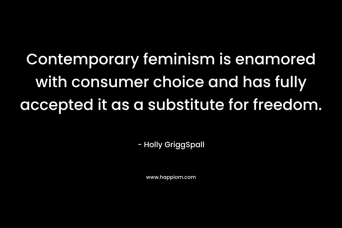 Contemporary feminism is enamored with consumer choice and has fully accepted it as a substitute for freedom. – Holly GriggSpall