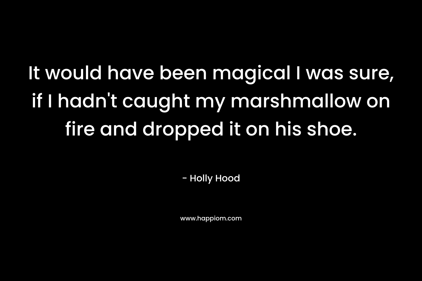 It would have been magical I was sure, if I hadn’t caught my marshmallow on fire and dropped it on his shoe. – Holly Hood