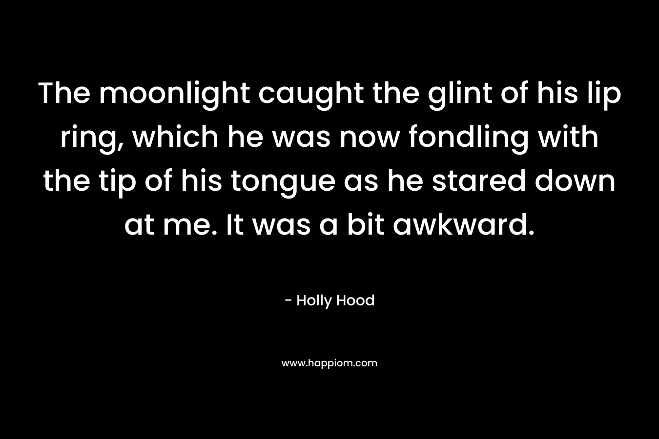 The moonlight caught the glint of his lip ring, which he was now fondling with the tip of his tongue as he stared down at me. It was a bit awkward. – Holly Hood
