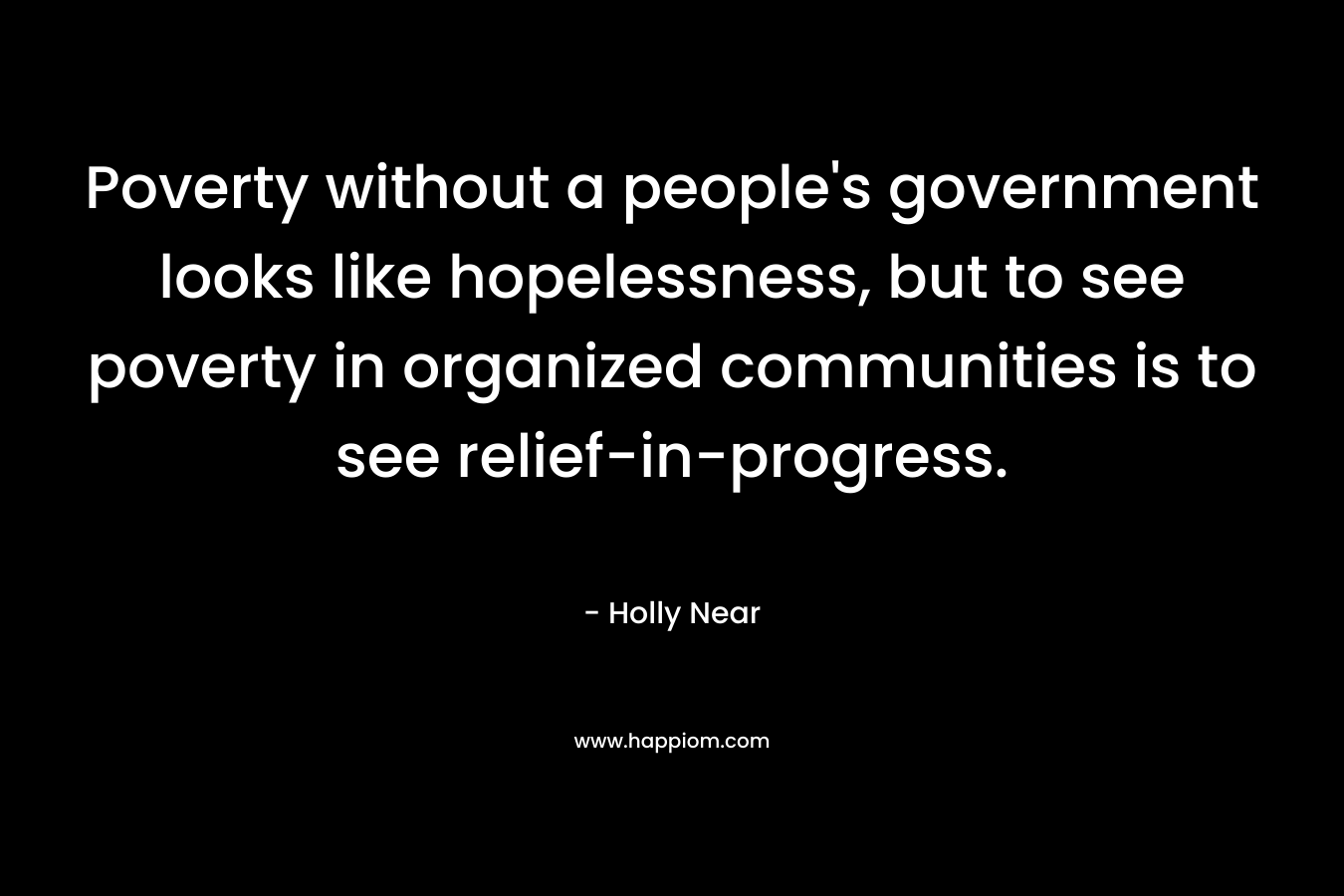 Poverty without a people’s government looks like hopelessness, but to see poverty in organized communities is to see relief-in-progress. – Holly Near