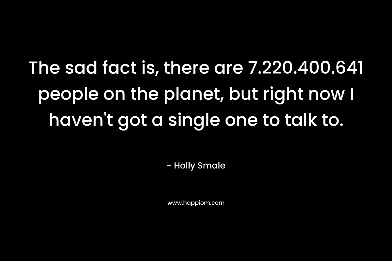 The sad fact is, there are 7.220.400.641 people on the planet, but right now I haven't got a single one to talk to.