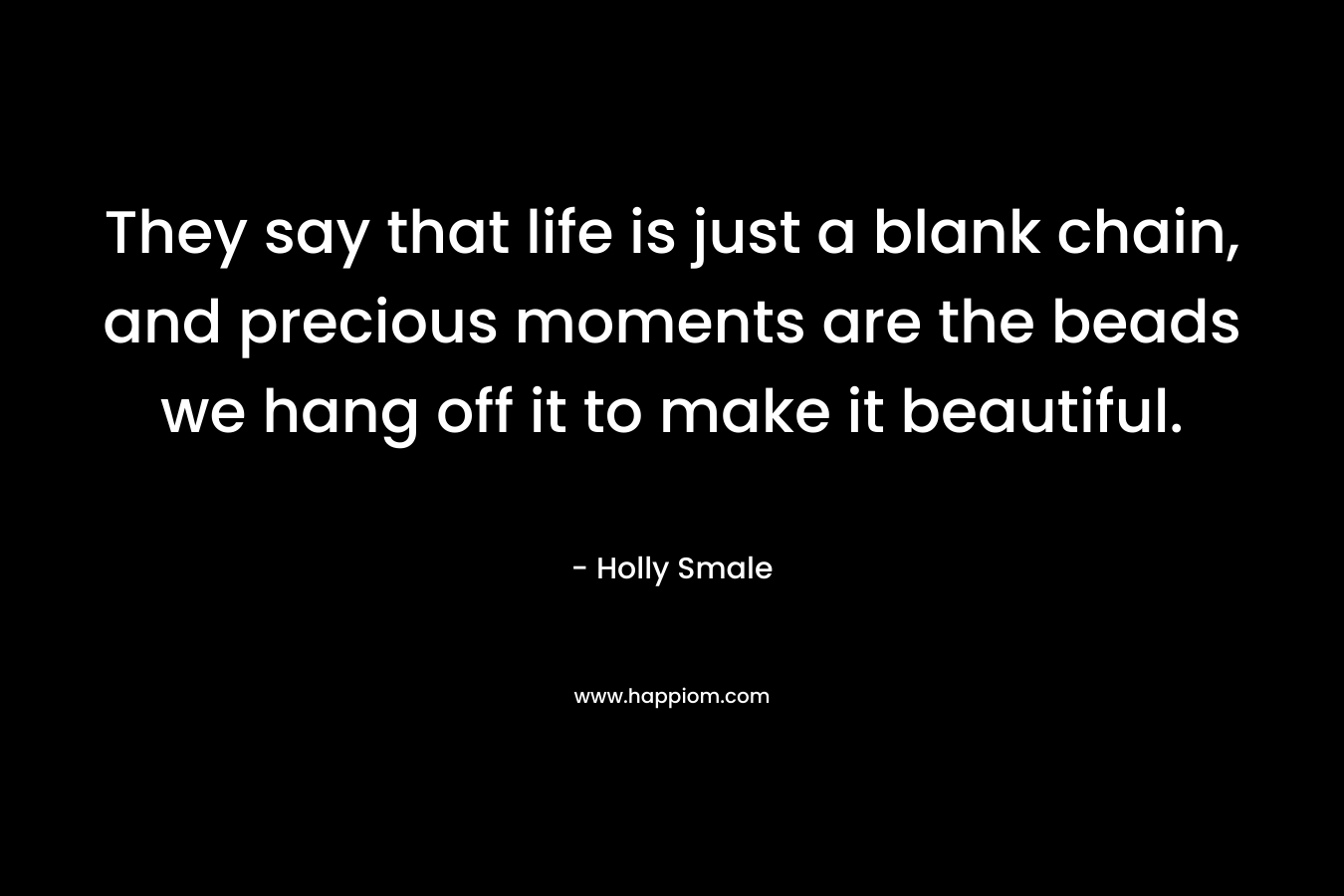 They say that life is just a blank chain, and precious moments are the beads we hang off it to make it beautiful. – Holly Smale