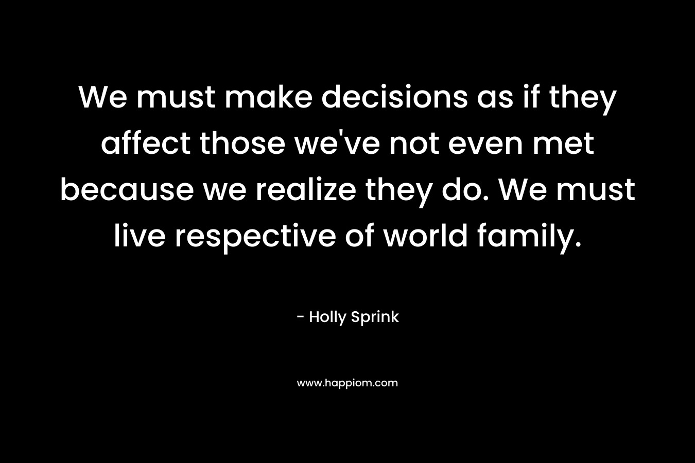 We must make decisions as if they affect those we’ve not even met because we realize they do. We must live respective of world family. – Holly Sprink