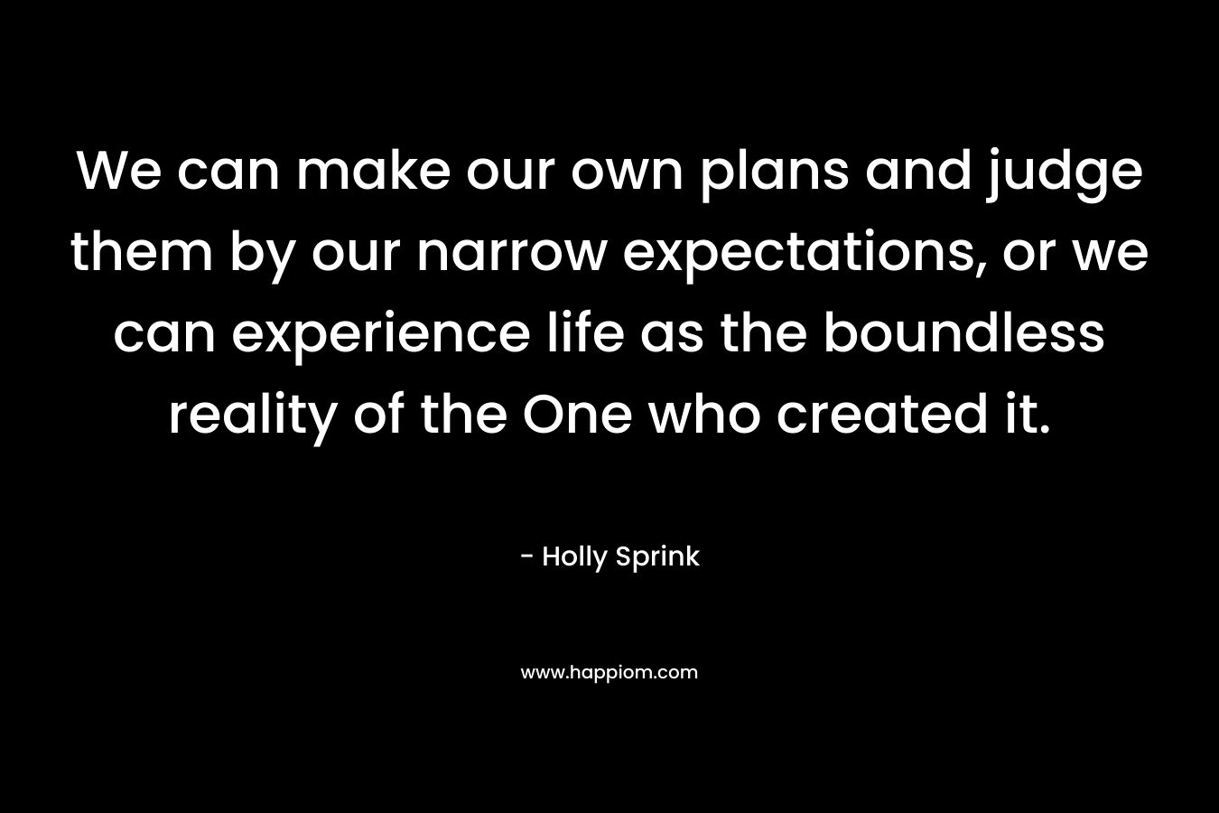 We can make our own plans and judge them by our narrow expectations, or we can experience life as the boundless reality of the One who created it. – Holly Sprink