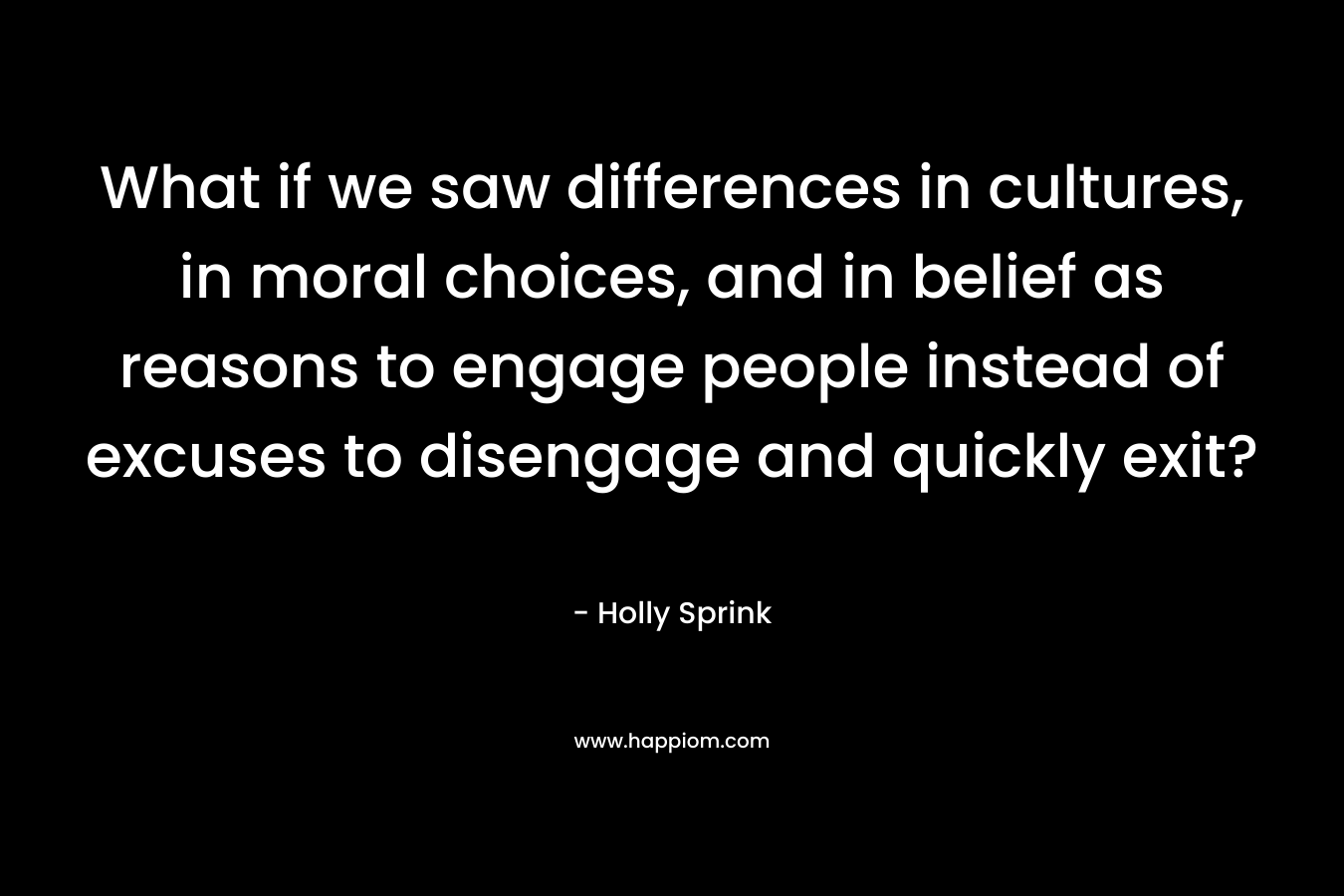 What if we saw differences in cultures, in moral choices, and in belief as reasons to engage people instead of excuses to disengage and quickly exit? – Holly Sprink