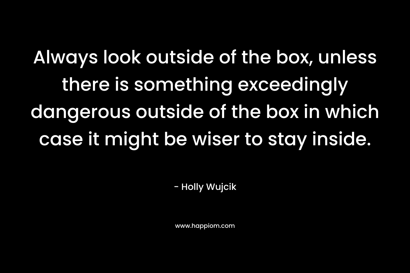 Always look outside of the box, unless there is something exceedingly dangerous outside of the box in which case it might be wiser to stay inside. – Holly Wujcik