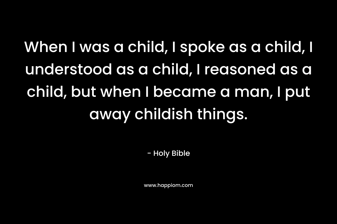 When I was a child, I spoke as a child, I understood as a child, I reasoned as a child, but when I became a man, I put away childish things. – Holy Bible