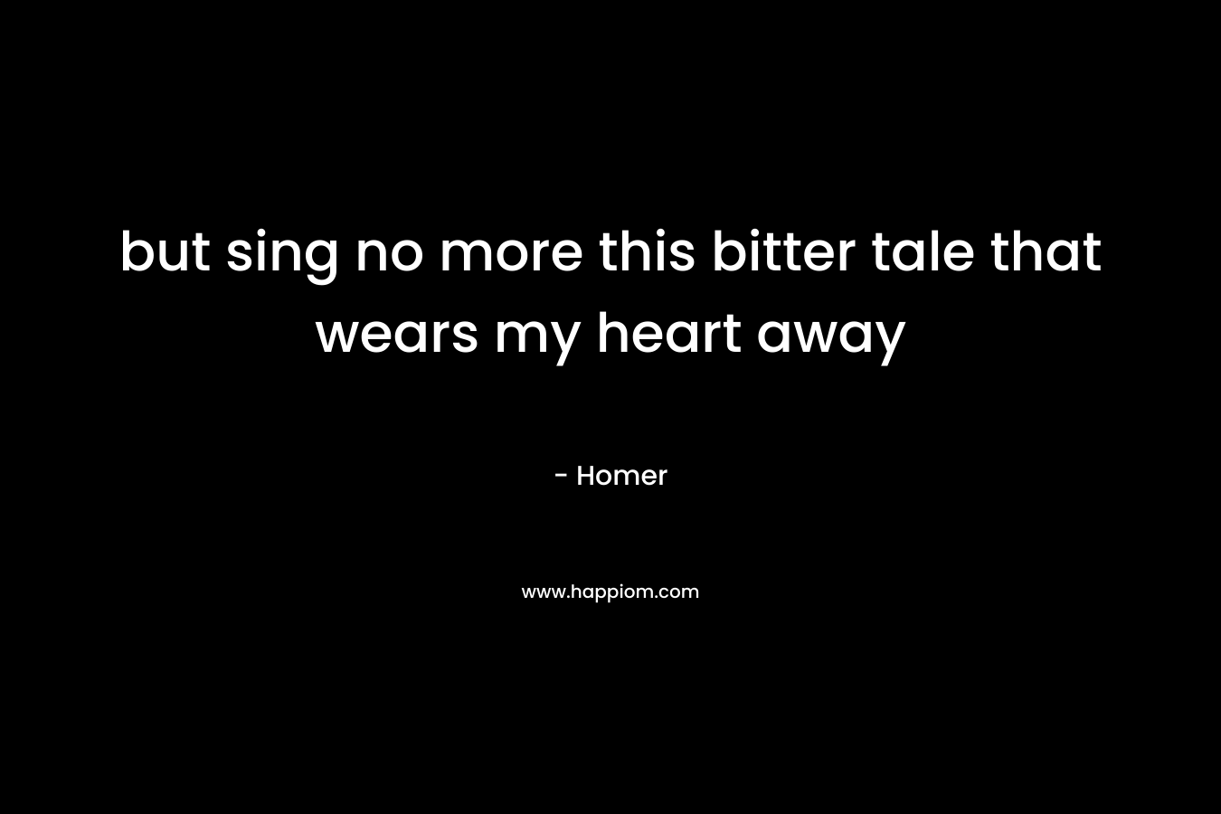 but sing no more this bitter tale that wears my heart away