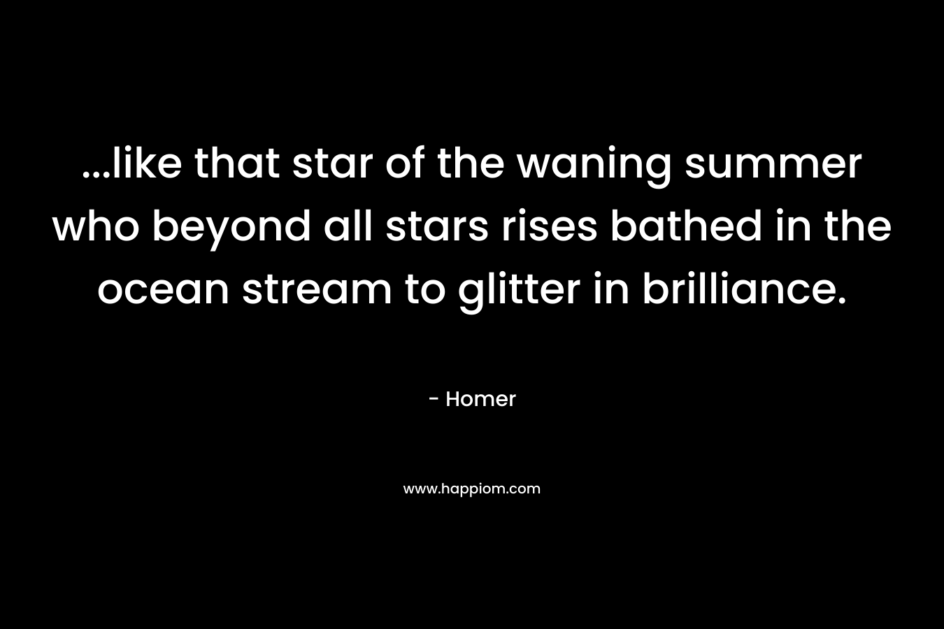 …like that star of the waning summer who beyond all stars rises bathed in the ocean stream to glitter in brilliance. – Homer