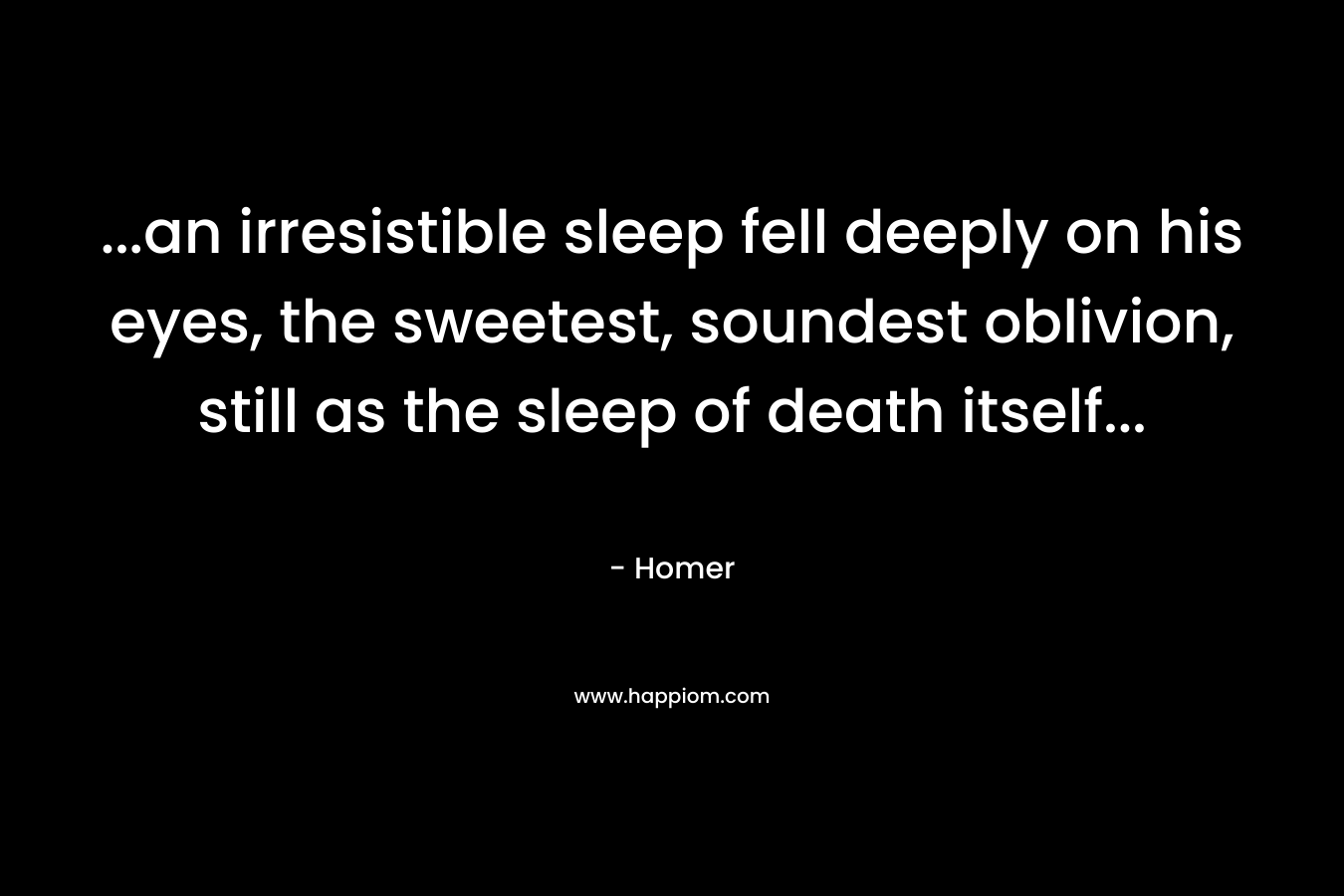 …an irresistible sleep fell deeply on his eyes, the sweetest, soundest oblivion, still as the sleep of death itself… – Homer