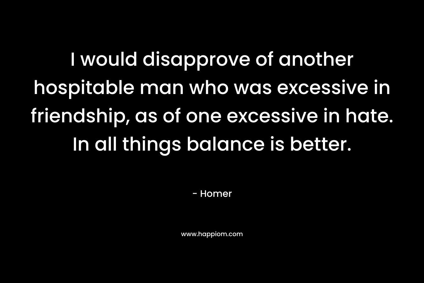I would disapprove of another hospitable man who was excessive in friendship, as of one excessive in hate. In all things balance is better.