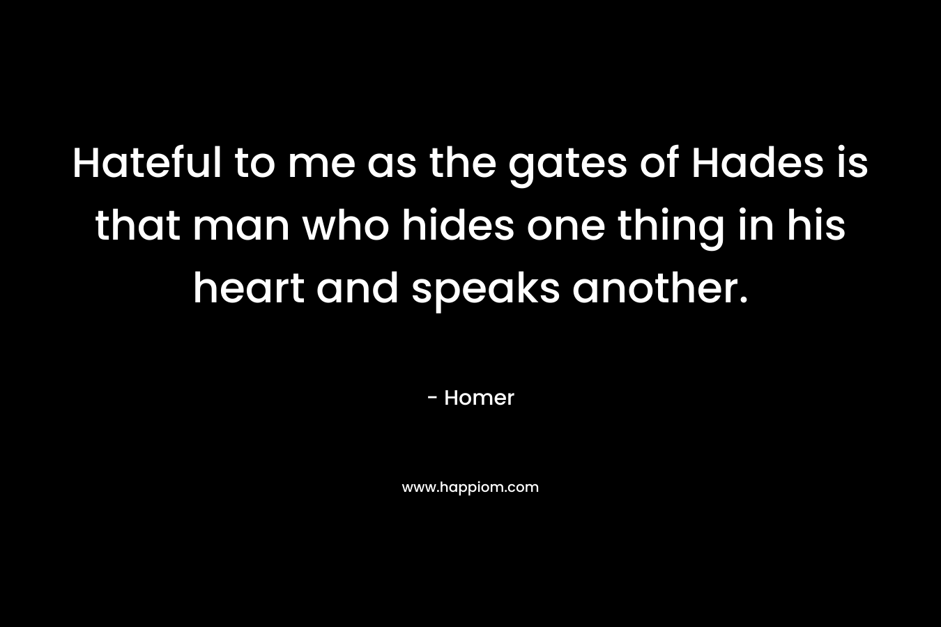 Hateful to me as the gates of Hades is that man who hides one thing in his heart and speaks another. – Homer