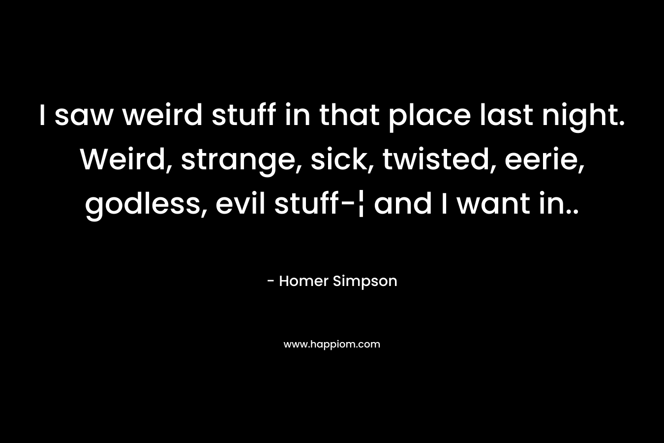 I saw weird stuff in that place last night. Weird, strange, sick, twisted, eerie, godless, evil stuff-¦ and I want in.. – Homer Simpson