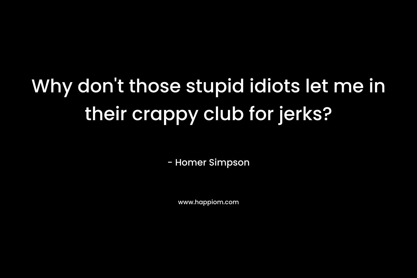 Why don’t those stupid idiots let me in their crappy club for jerks? – Homer Simpson