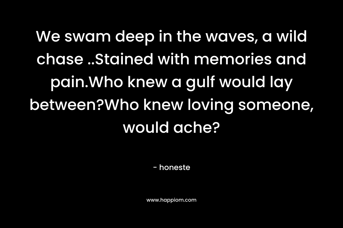 We swam deep in the waves, a wild chase ..Stained with memories and pain.Who knew a gulf would lay between?Who knew loving someone, would ache? – honeste