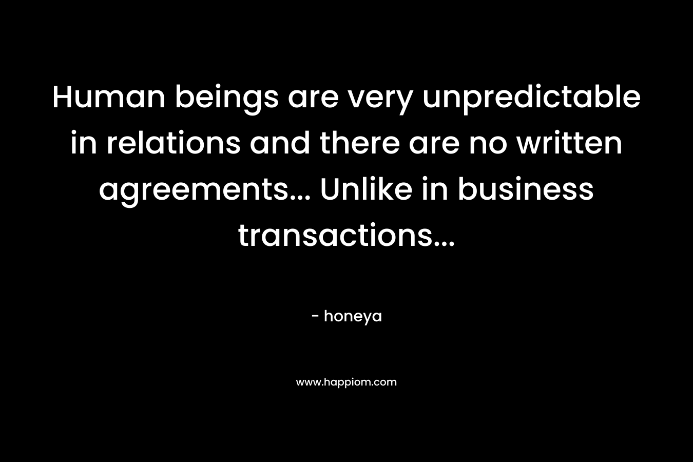 Human beings are very unpredictable in relations and there are no written agreements… Unlike in business transactions… – honeya