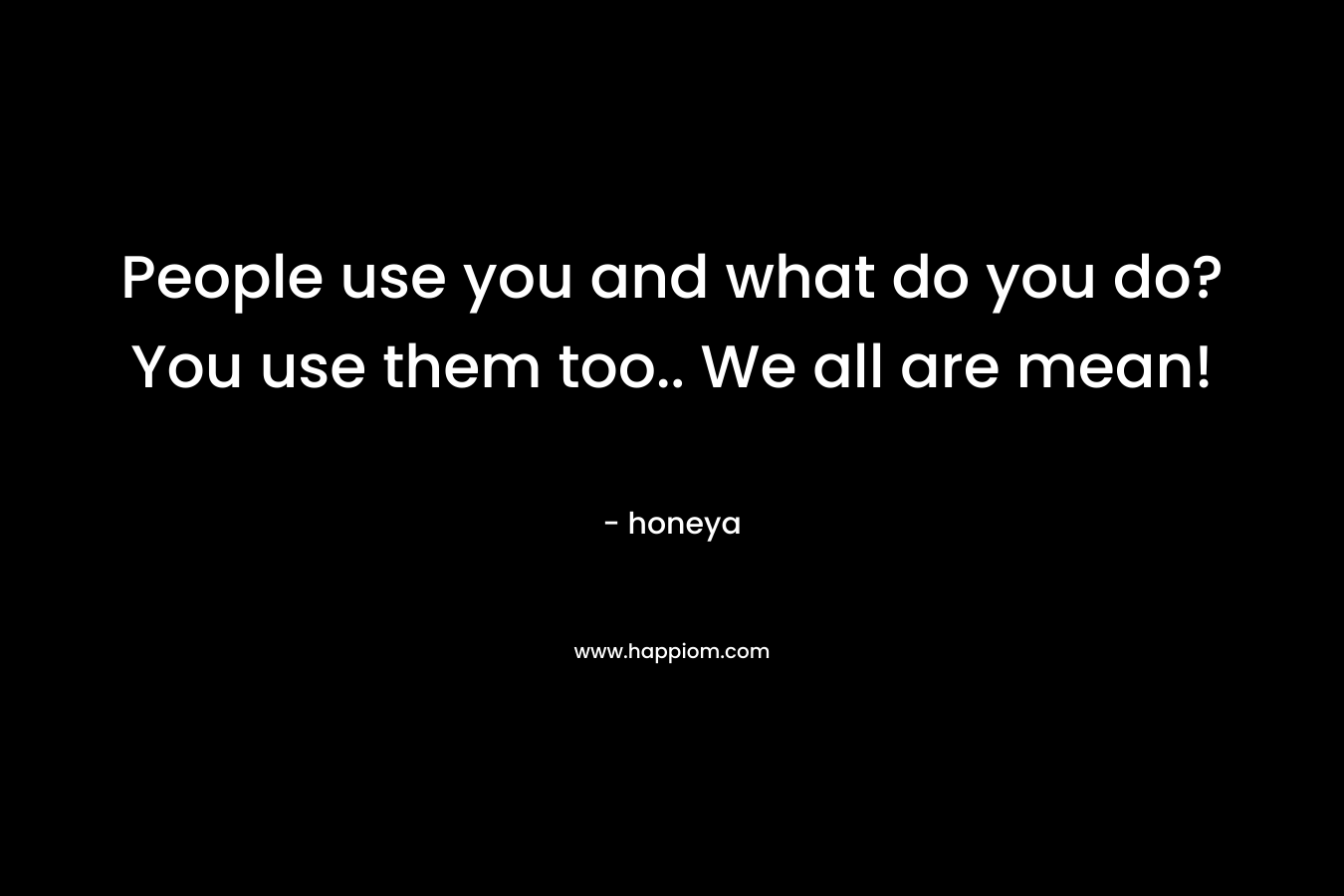 People use you and what do you do? You use them too.. We all are mean! – honeya