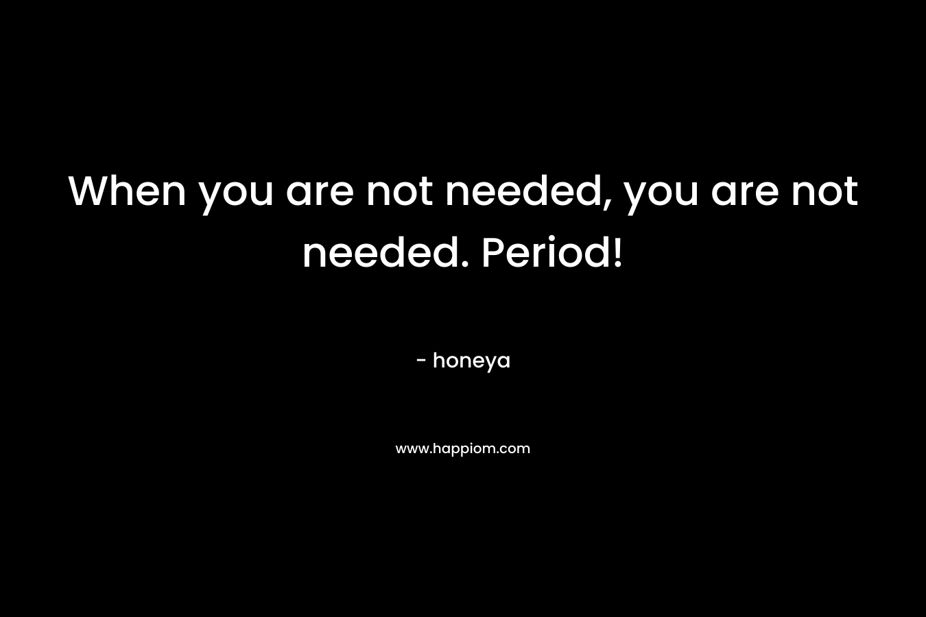 When you are not needed, you are not needed. Period! – honeya