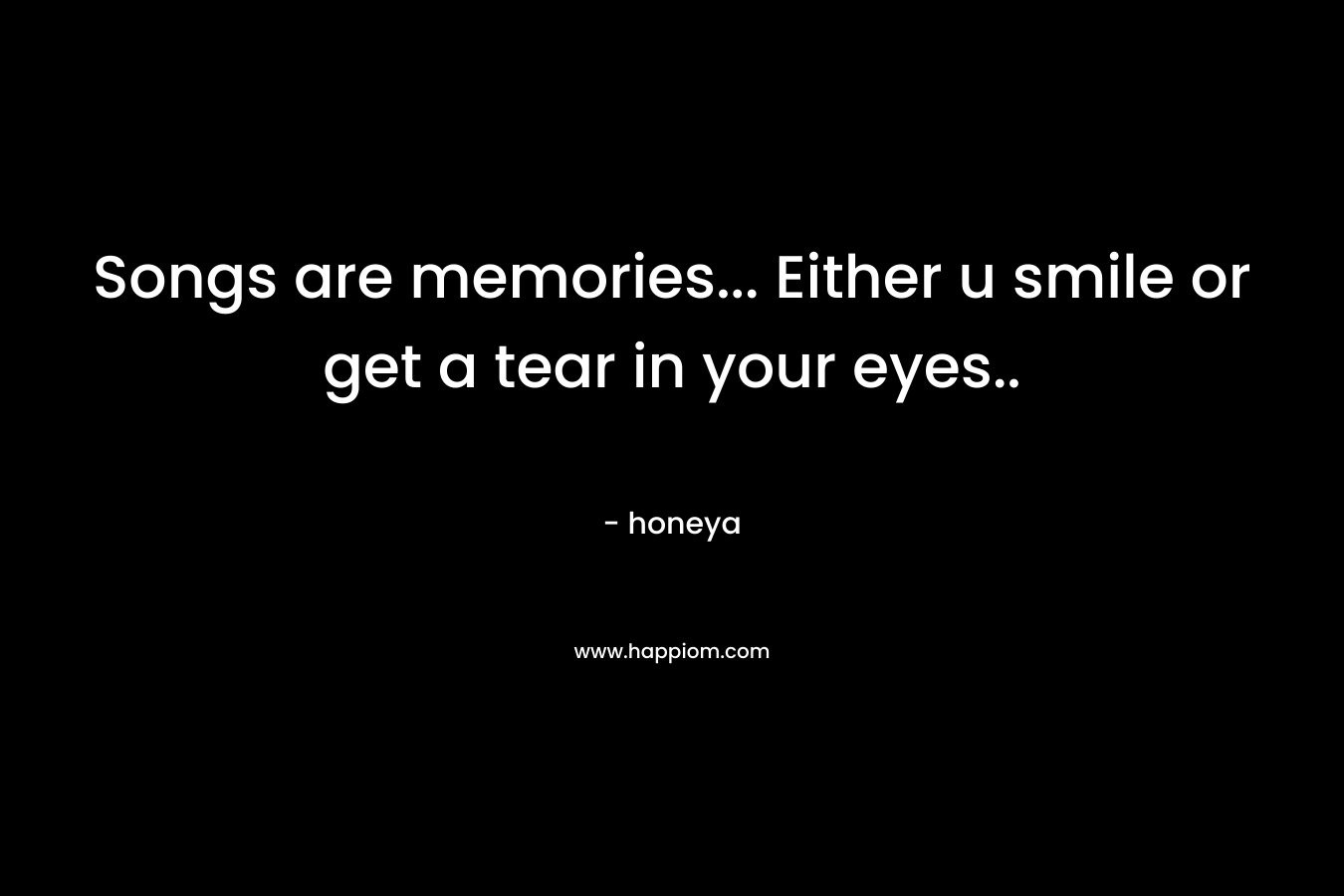 Songs are memories... Either u smile or get a tear in your eyes..