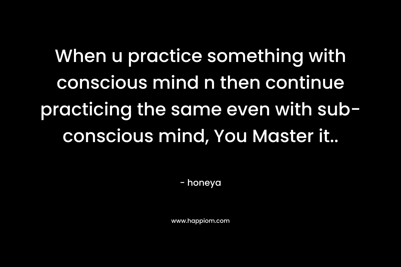 When u practice something with conscious mind n then continue practicing the same even with sub-conscious mind, You Master it..