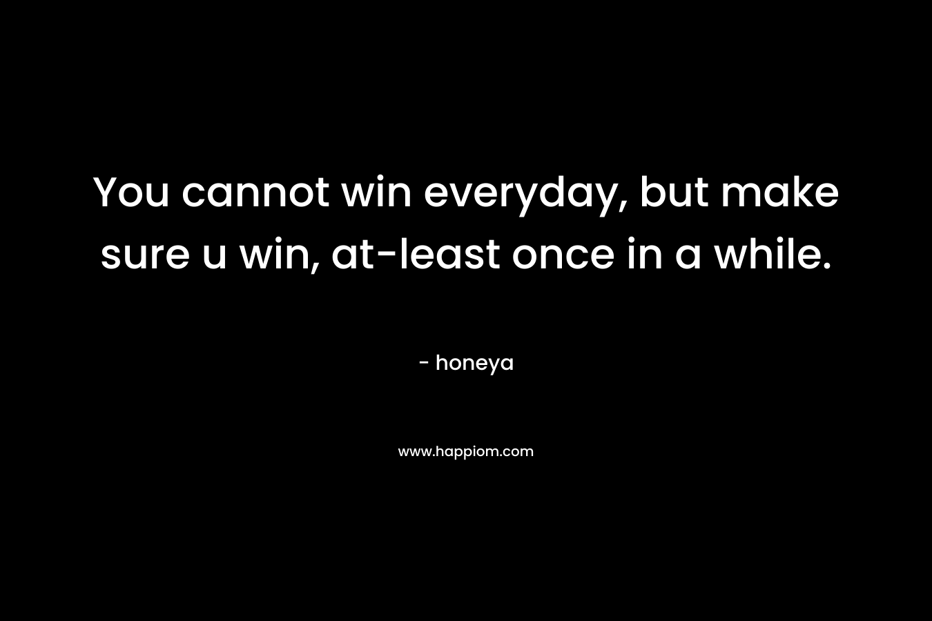You cannot win everyday, but make sure u win, at-least once in a while. – honeya