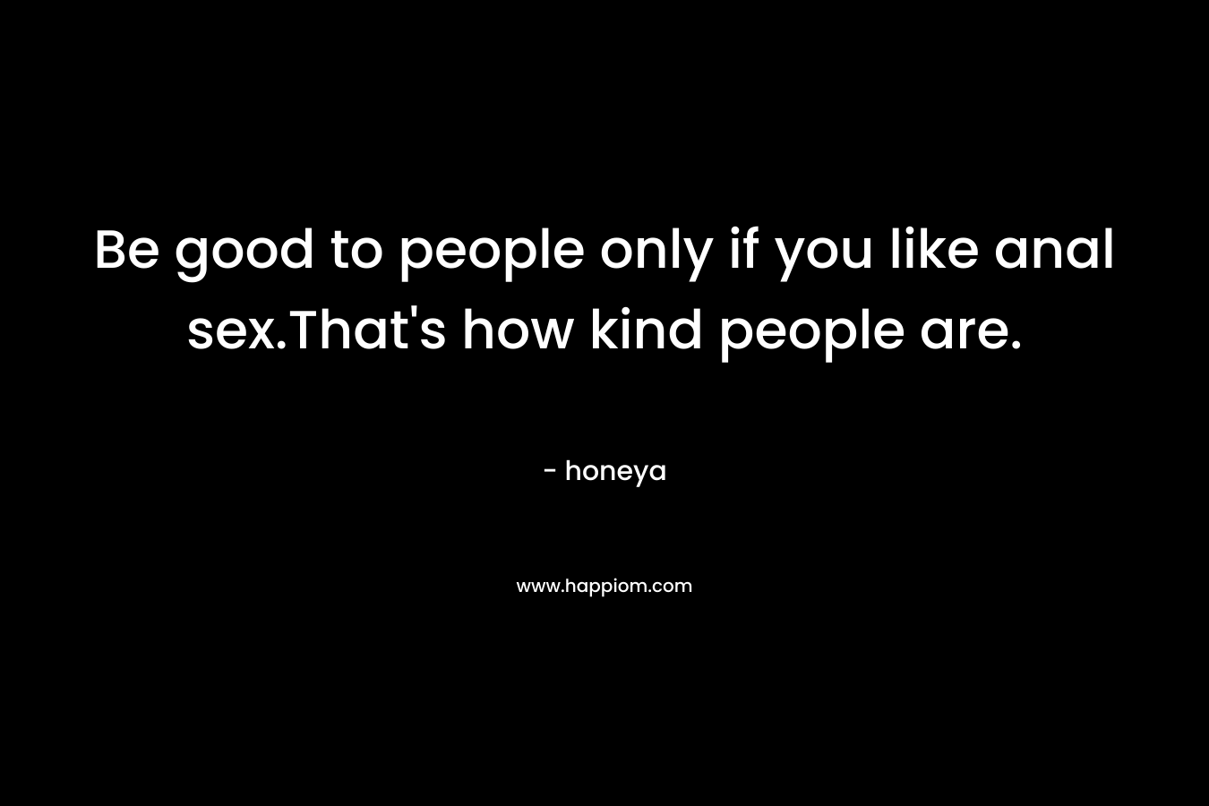 Be good to people only if you like anal sex.That's how kind people are.