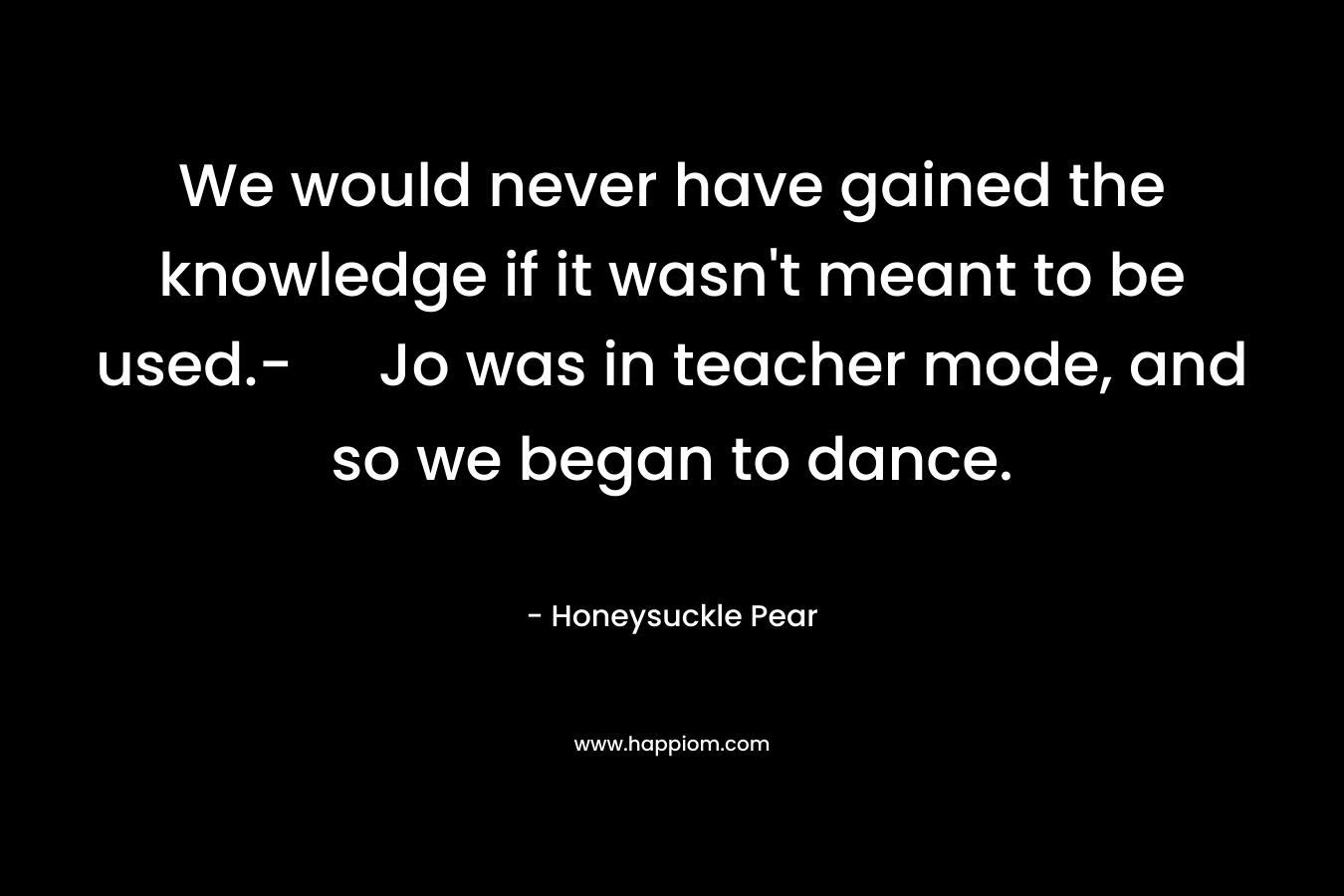 We would never have gained the knowledge if it wasn’t meant to be used.- Jo was in teacher mode, and so we began to dance. – Honeysuckle Pear