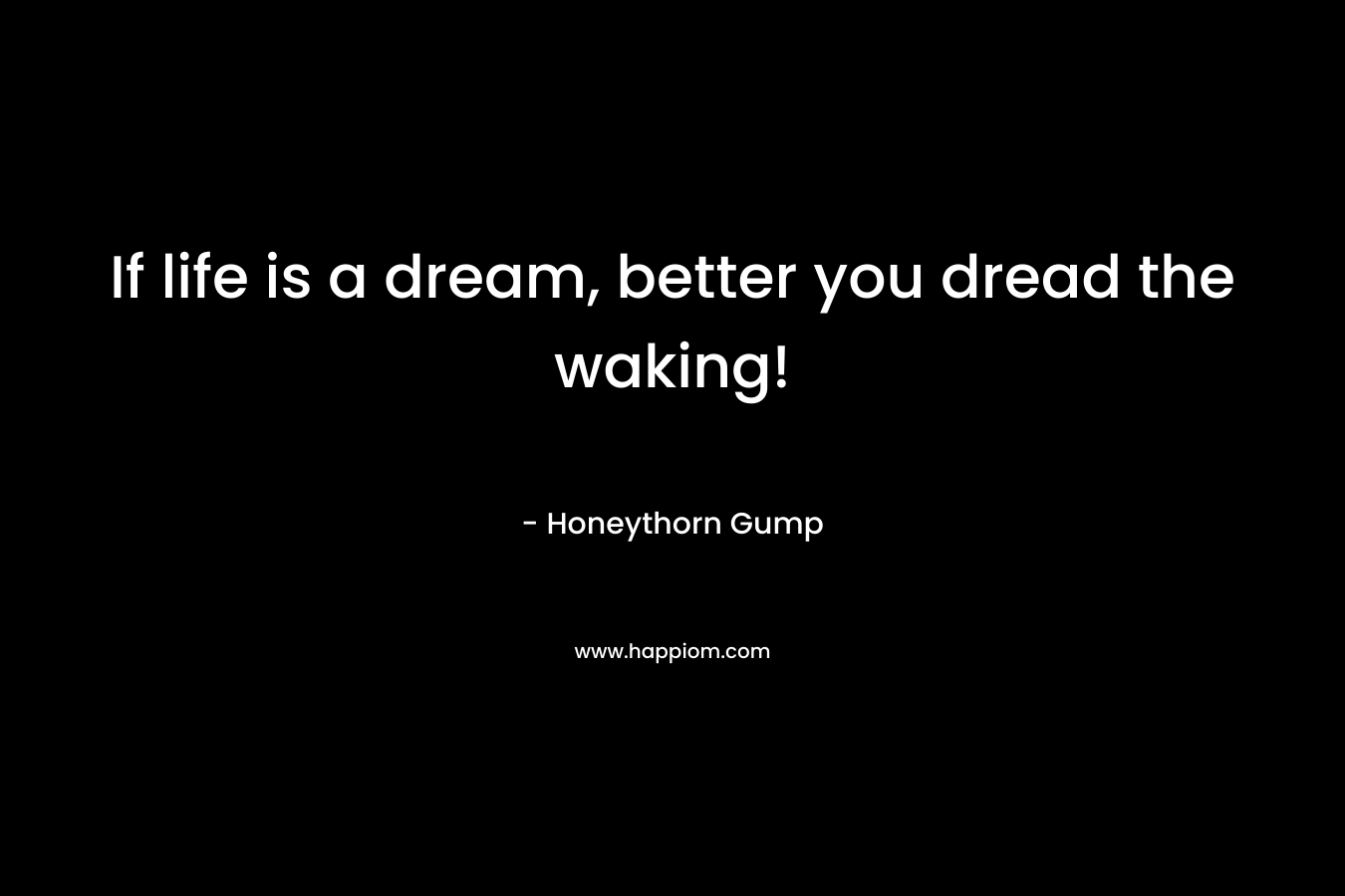 If life is a dream, better you dread the waking!