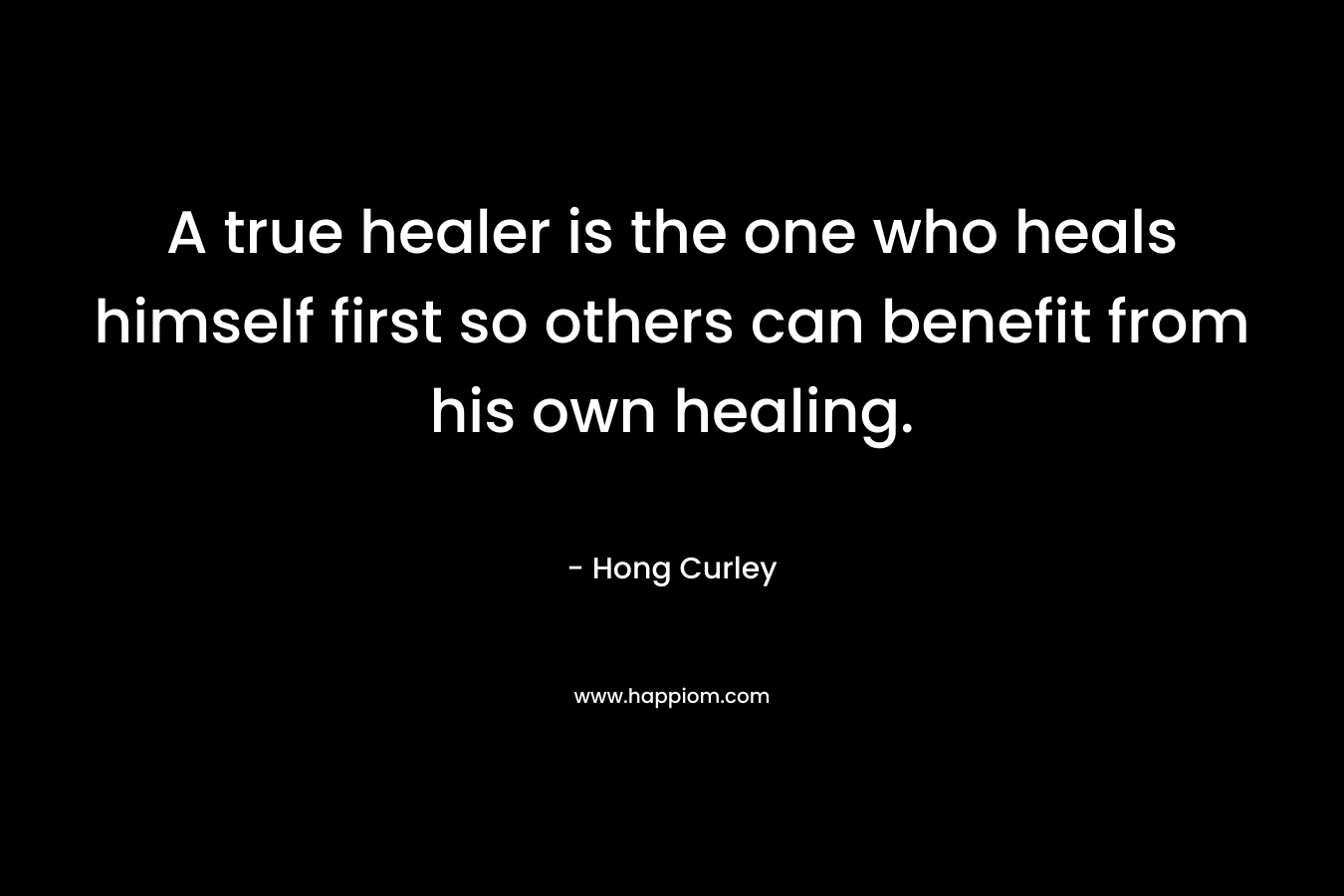 A true healer is the one who heals himself first so others can benefit from his own healing. – Hong Curley