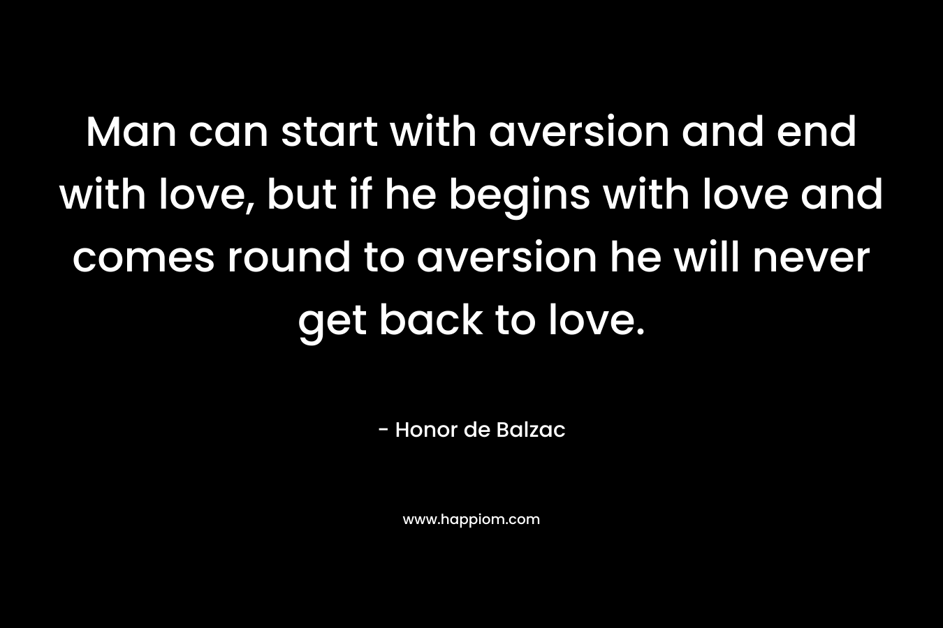 Man can start with aversion and end with love, but if he begins with love and comes round to aversion he will never get back to love. – Honor de Balzac