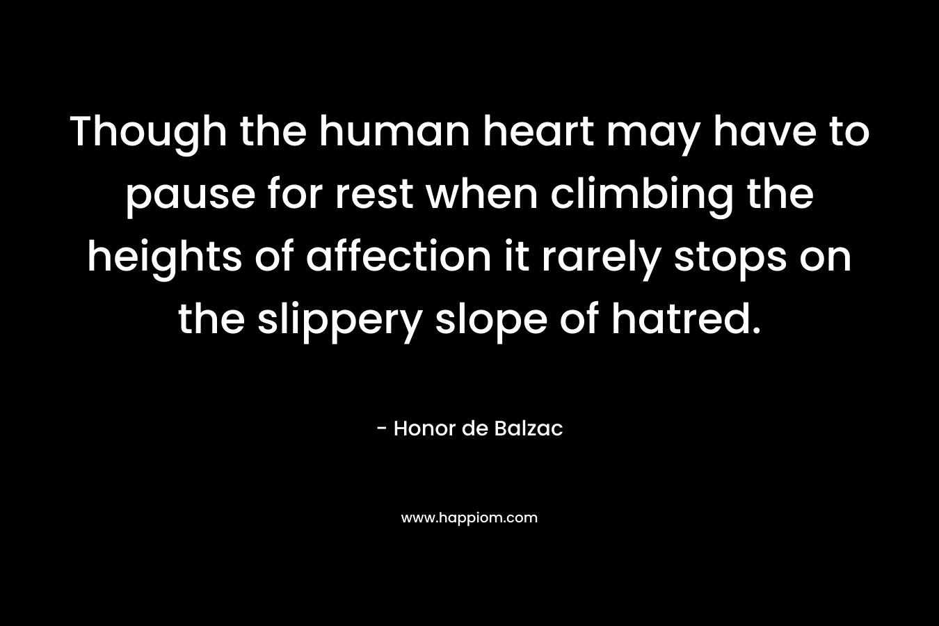 Though the human heart may have to pause for rest when climbing the heights of affection it rarely stops on the slippery slope of hatred. – Honor de Balzac