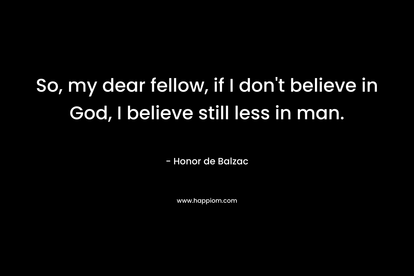 So, my dear fellow, if I don’t believe in God, I believe still less in man. – Honor de Balzac