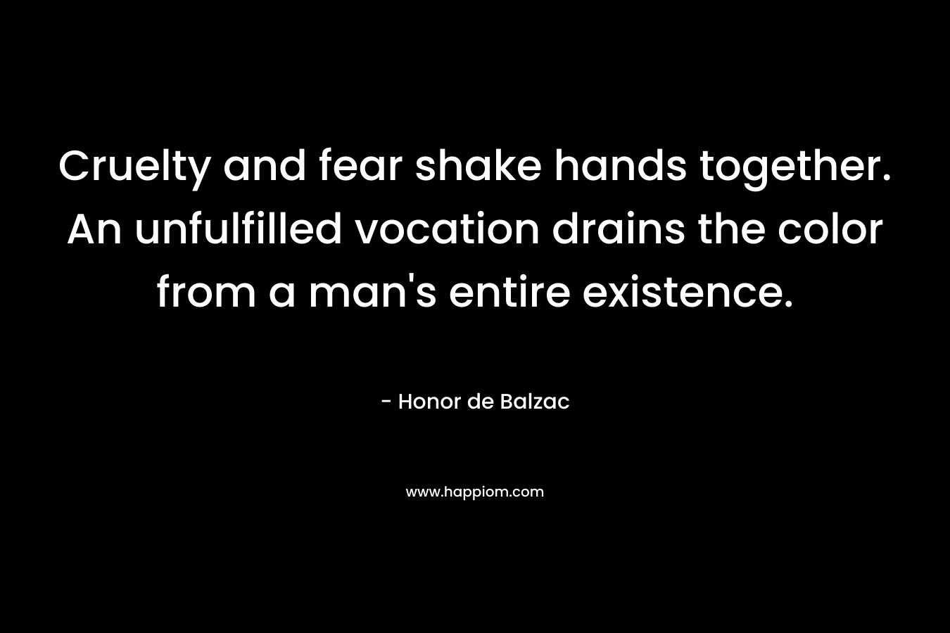 Cruelty and fear shake hands together. An unfulfilled vocation drains the color from a man’s entire existence. – Honor de Balzac
