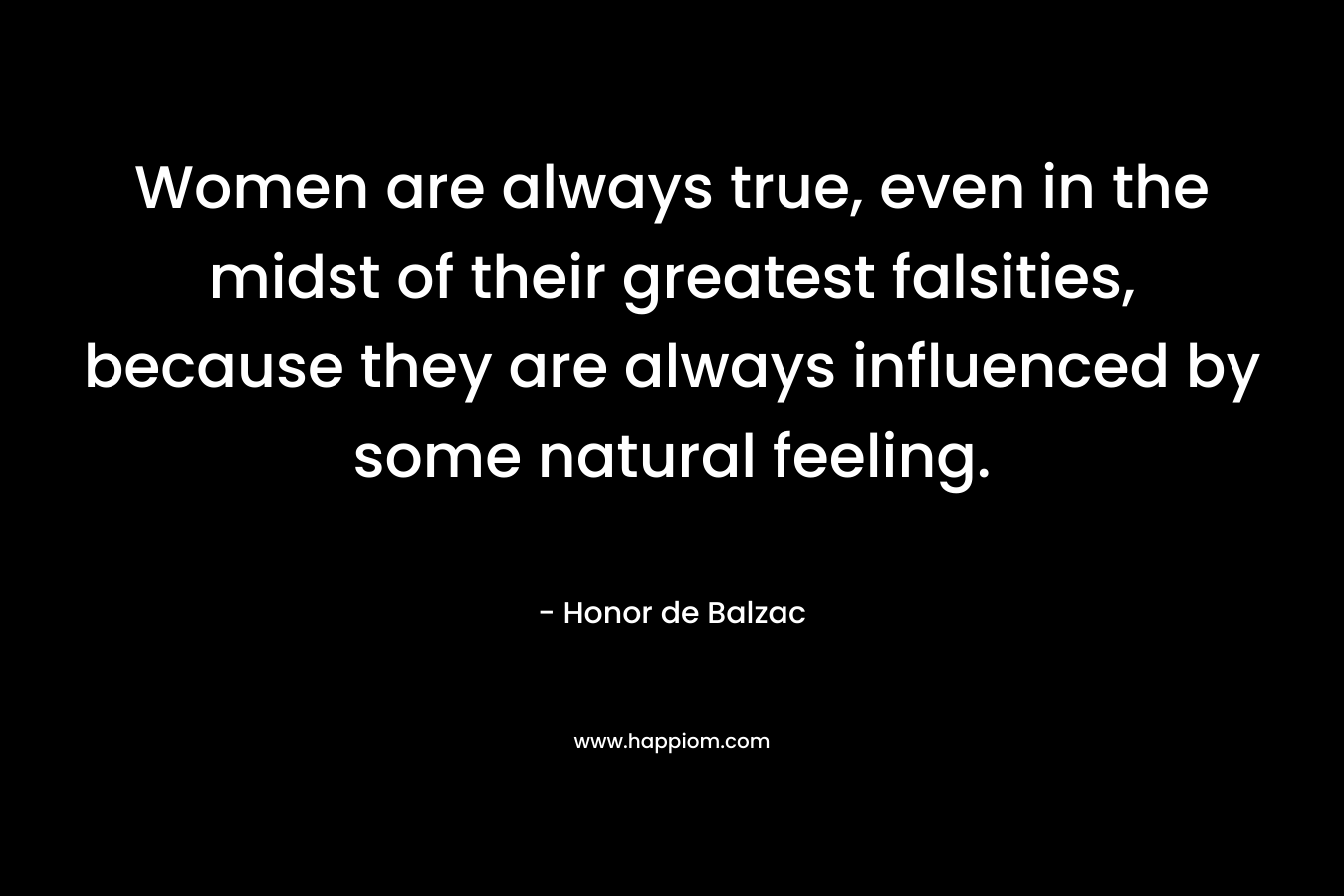 Women are always true, even in the midst of their greatest falsities, because they are always influenced by some natural feeling.