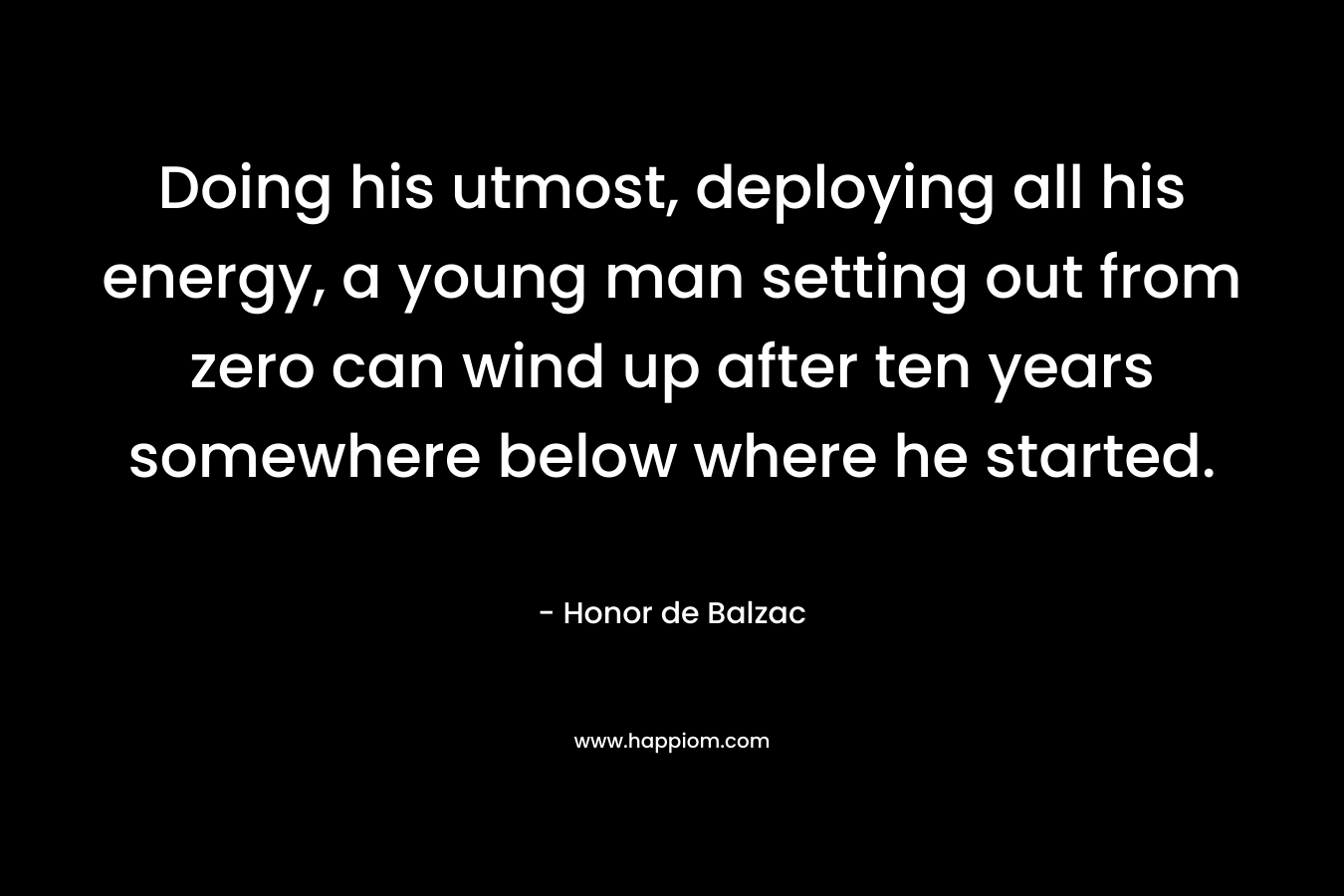Doing his utmost, deploying all his energy, a young man setting out from zero can wind up after ten years somewhere below where he started. – Honor de Balzac