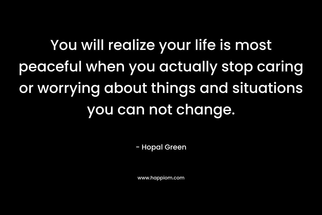 You will realize your life is most peaceful when you actually stop caring or worrying about things and situations you can not change.
