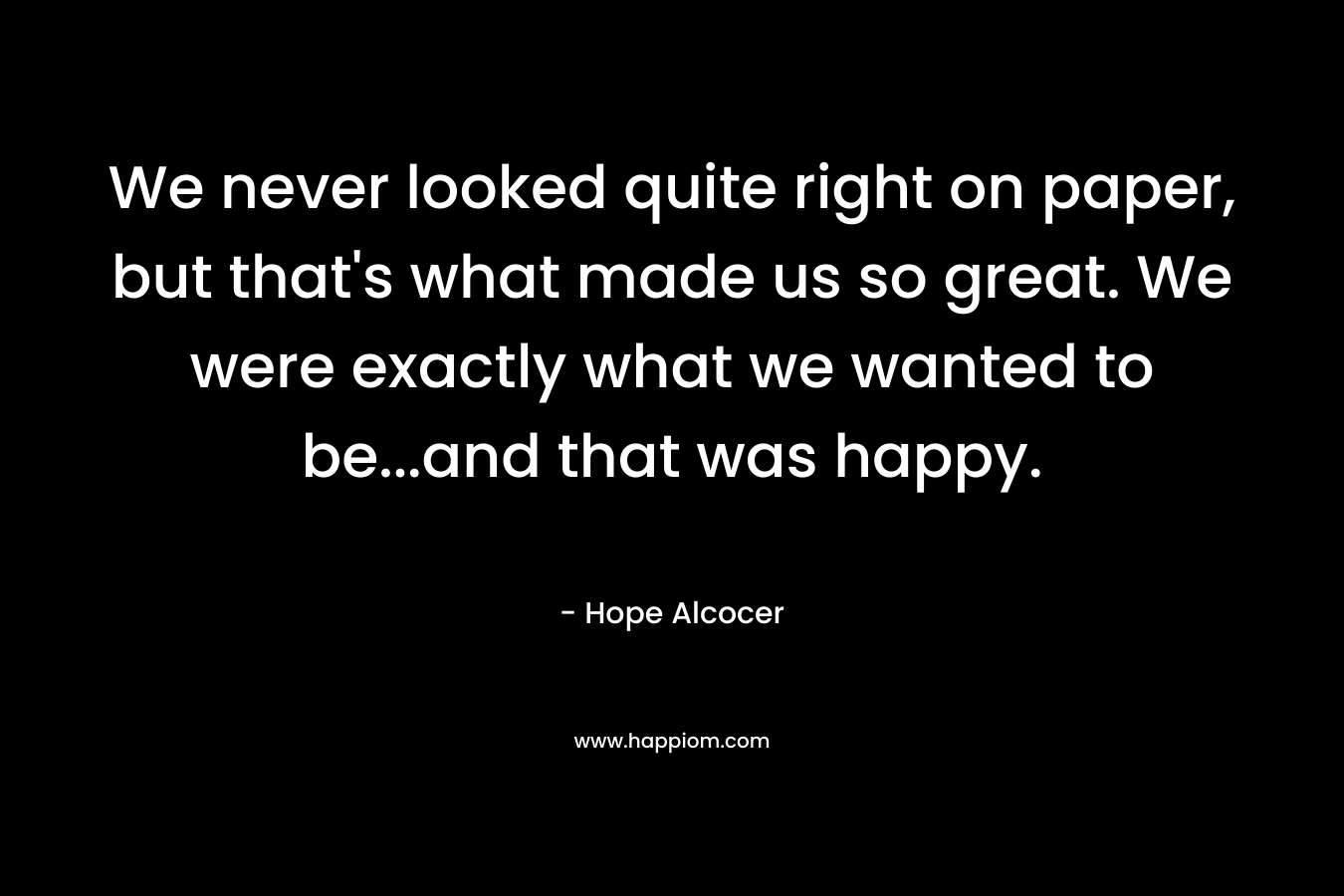 We never looked quite right on paper, but that’s what made us so great. We were exactly what we wanted to be…and that was happy. – Hope Alcocer