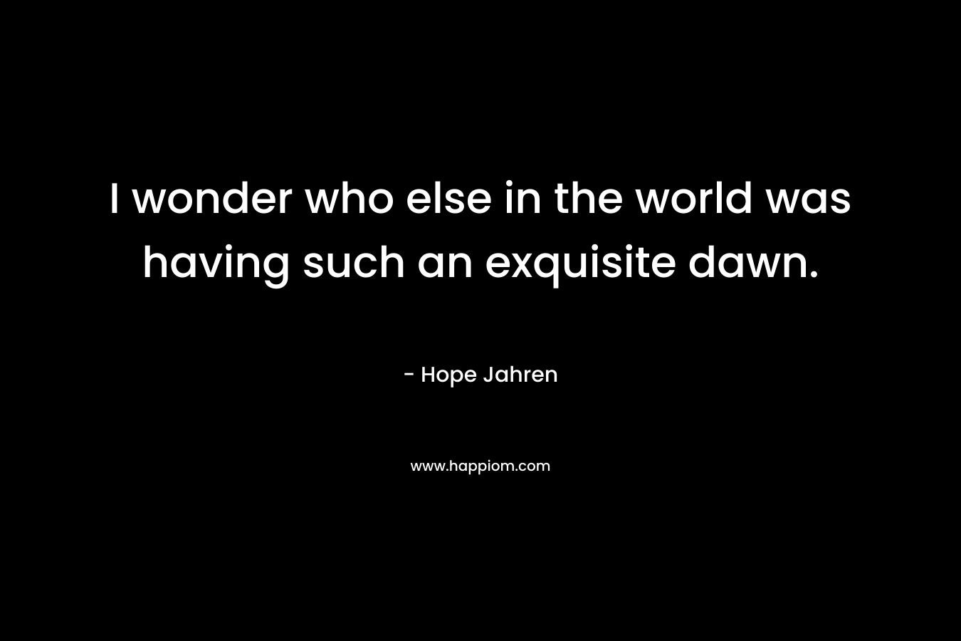 I wonder who else in the world was having such an exquisite dawn. – Hope Jahren