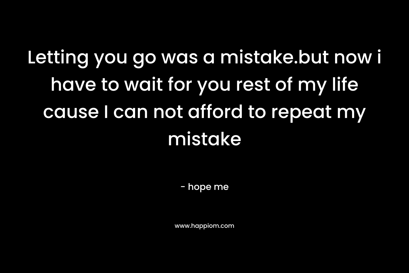 Letting you go was a mistake.but now i have to wait for you rest of my life cause I can not afford to repeat my mistake – hope me