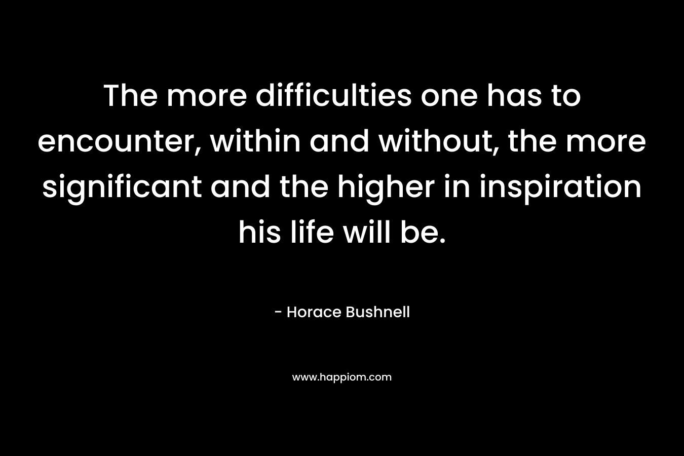 The more difficulties one has to encounter, within and without, the more significant and the higher in inspiration his life will be. – Horace Bushnell