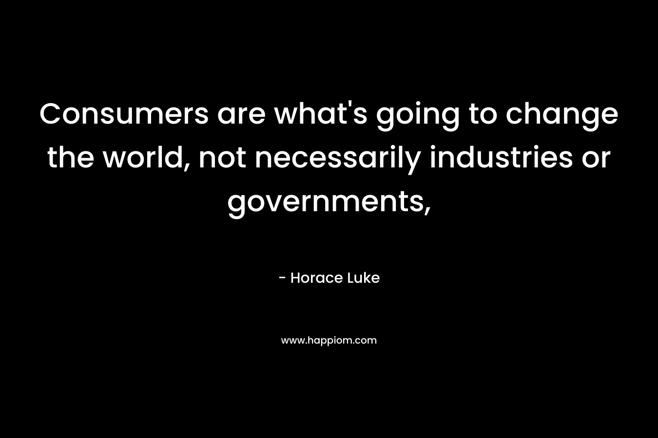 Consumers are what’s going to change the world, not necessarily industries or governments, – Horace Luke