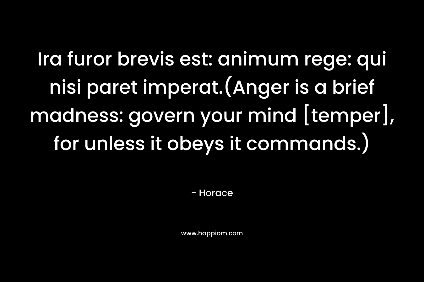 Ira furor brevis est: animum rege: qui nisi paret imperat.(Anger is a brief madness: govern your mind [temper], for unless it obeys it commands.) – Horace