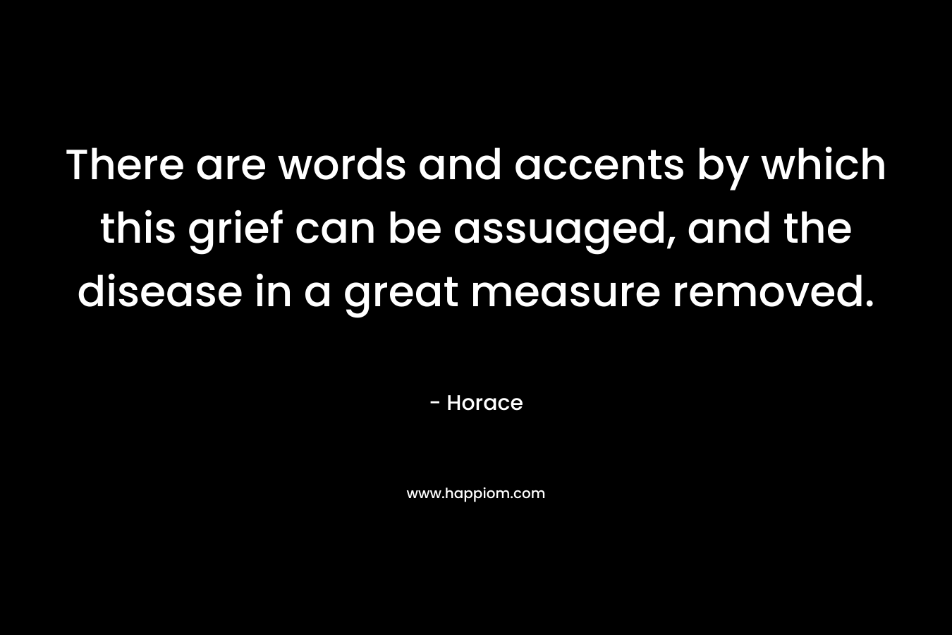 There are words and accents by which this grief can be assuaged, and the disease in a great measure removed. – Horace