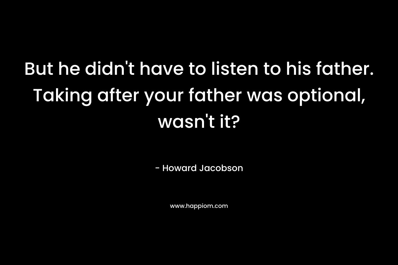 But he didn't have to listen to his father. Taking after your father was optional, wasn't it?
