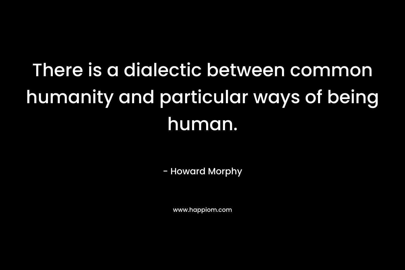 There is a dialectic between common humanity and particular ways of being human.