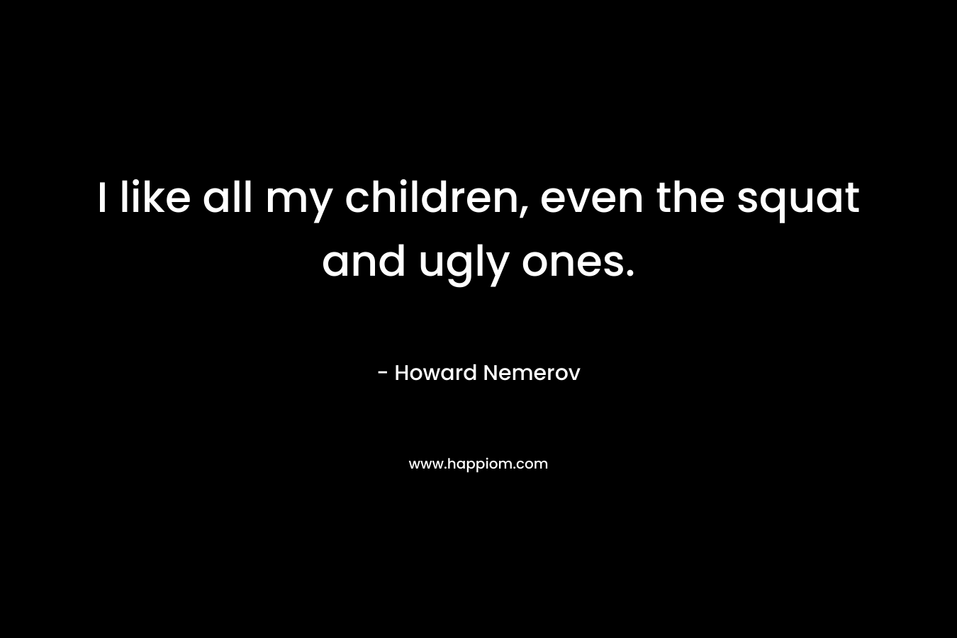 I like all my children, even the squat and ugly ones. – Howard Nemerov