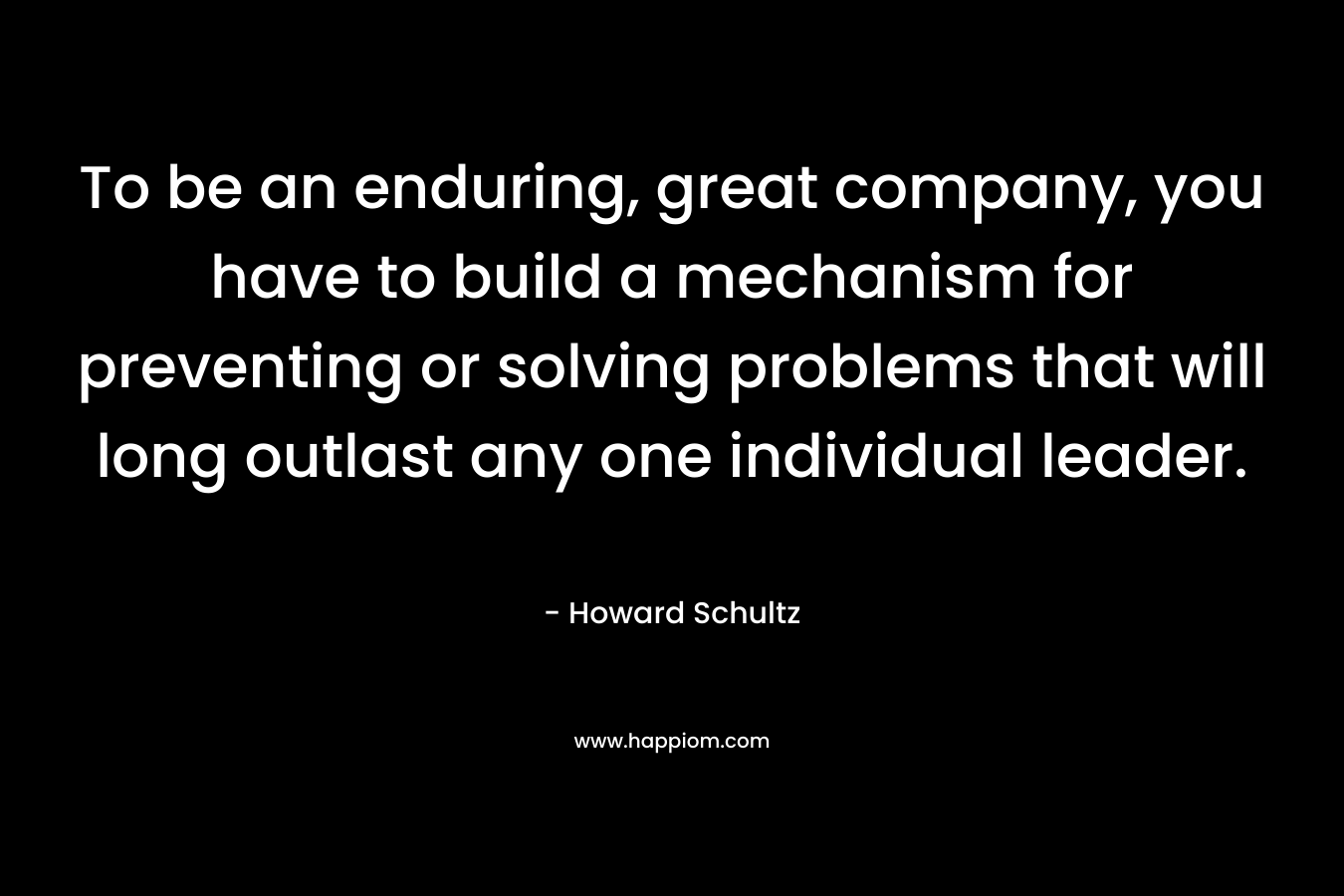 To be an enduring, great company, you have to build a mechanism for preventing or solving problems that will long outlast any one individual leader.