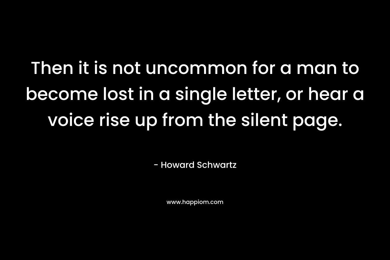 Then it is not uncommon for a man to become lost in a single letter, or hear a voice rise up from the silent page.