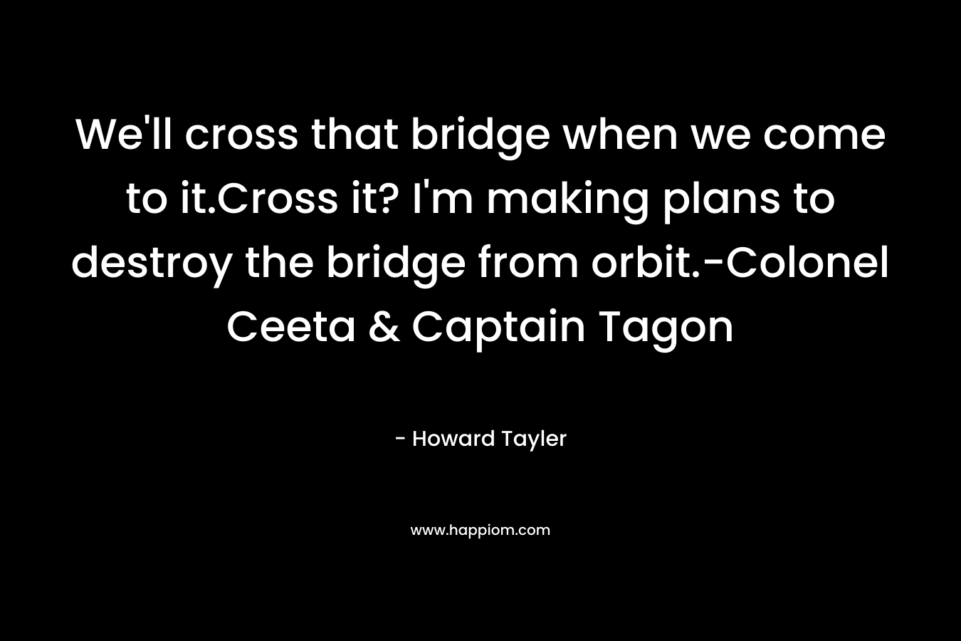 We’ll cross that bridge when we come to it.Cross it? I’m making plans to destroy the bridge from orbit.-Colonel Ceeta & Captain Tagon – Howard Tayler