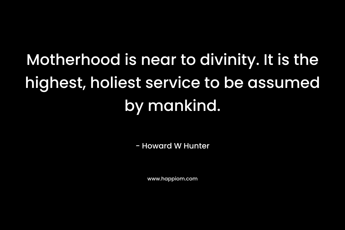Motherhood is near to divinity. It is the highest, holiest service to be assumed by mankind. – Howard W Hunter